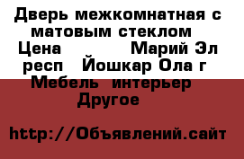 Дверь межкомнатная с матовым стеклом › Цена ­ 1 500 - Марий Эл респ., Йошкар-Ола г. Мебель, интерьер » Другое   